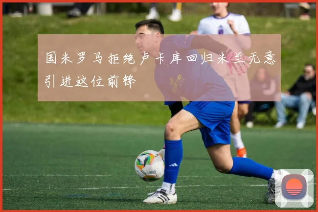国米罗马拒绝卢卡库回归米兰无意引进这位前锋