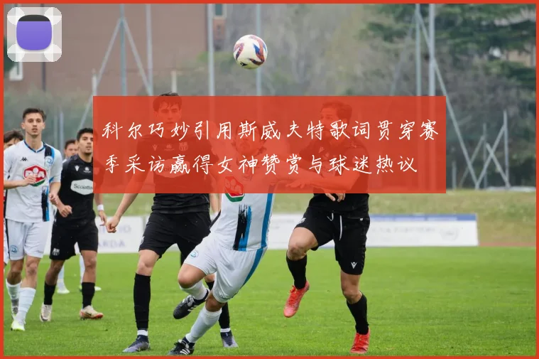 科尔巧妙引用斯威夫特歌词贯穿赛季采访赢得女神赞赏与球迷热议
