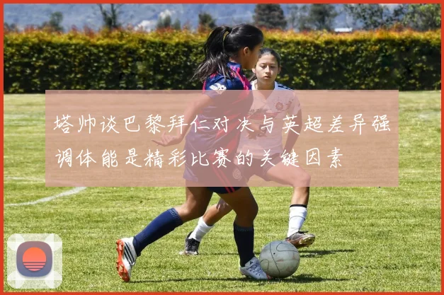 塔帅谈巴黎拜仁对决与英超差异强调体能是精彩比赛的关键因素