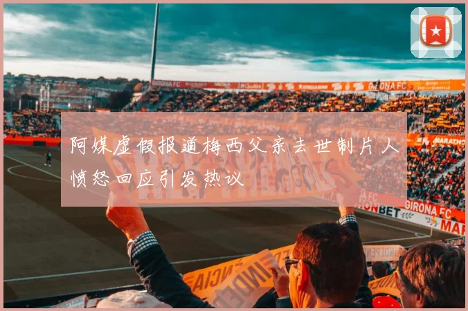 阿媒虚假报道梅西父亲去世制片人愤怒回应引发热议
