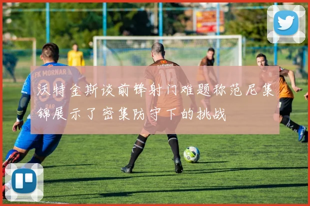 沃特金斯谈前锋射门难题称范尼集锦展示了密集防守下的挑战