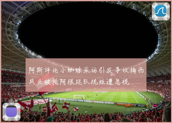 阿斯评论小蜘蛛采访引发争议梅西风头被抢阿根廷队规矩遭忽视