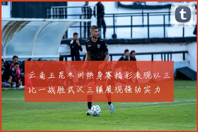 云南玉昆冬训热身赛精彩表现以三比一战胜武汉三镇展现强劲实力