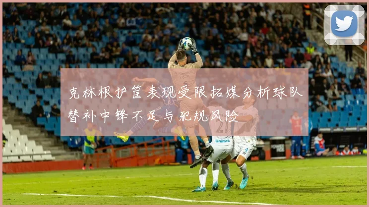 克林根护筐表现受限拓媒分析球队替补中锋不足与犯规风险