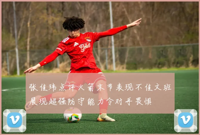 张佳玮点评火箭末节表现不佳文班展现超强防守能力令对手畏惧