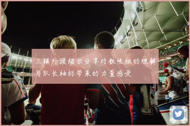 三镇外援绍尔分享对教练组的理解与队长袖标带来的力量感受