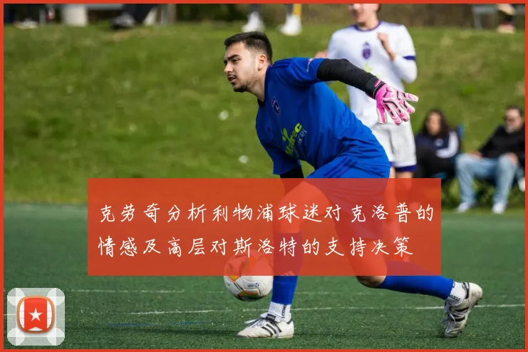 克劳奇分析利物浦球迷对克洛普的情感及高层对斯洛特的支持决策
