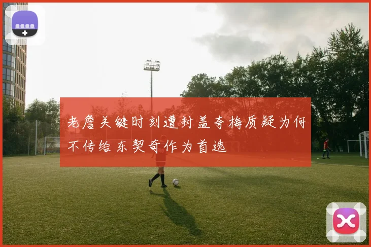 老詹关键时刻遭封盖夸梅质疑为何不传给东契奇作为首选