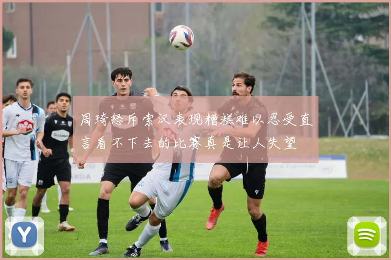 周琦怒斥索汉表现糟糕难以忍受直言看不下去的比赛真是让人失望