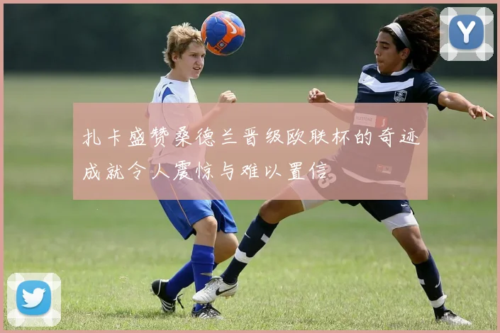 扎卡盛赞桑德兰晋级欧联杯的奇迹成就令人震惊与难以置信