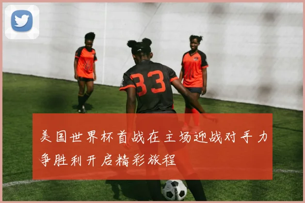 美国世界杯首战在主场迎战对手力争胜利开启精彩旅程