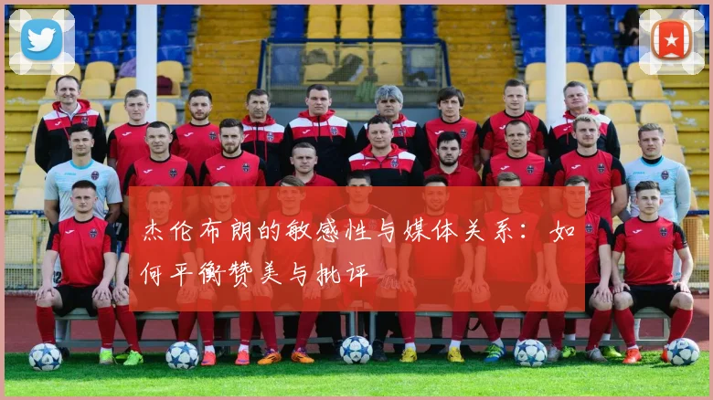 杰伦布朗的敏感性与媒体关系：如何平衡赞美与批评